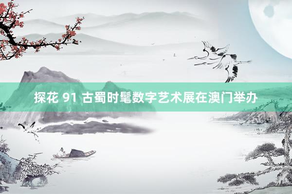 探花 91 古蜀时髦数字艺术展在澳门举办