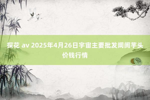 探花 av 2025年4月26日宇宙主要批发阛阓芋头价钱行情