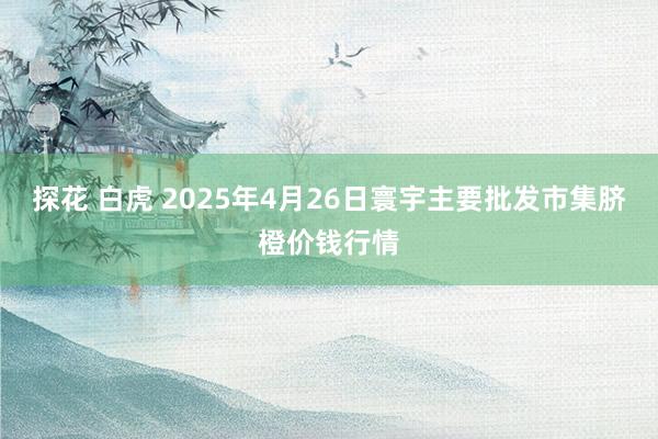 探花 白虎 2025年4月26日寰宇主要批发市集脐橙价钱行情