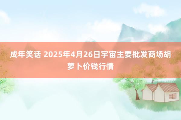 成年笑话 2025年4月26日宇宙主要批发商场胡萝卜价钱行情