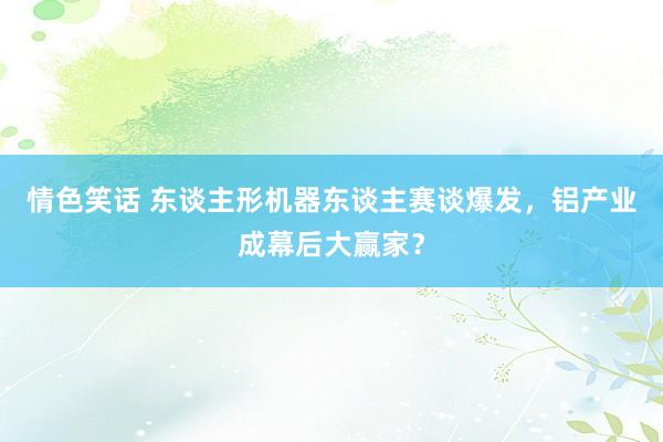 情色笑话 东谈主形机器东谈主赛谈爆发，铝产业成幕后大赢家？