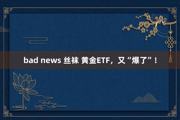 bad news 丝袜 黄金ETF，又“爆了”！
