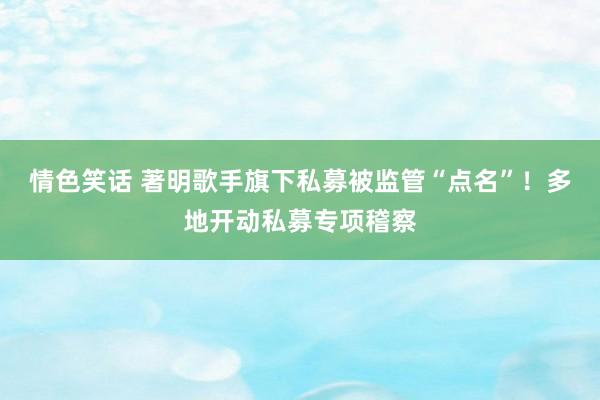 情色笑话 著明歌手旗下私募被监管“点名”！多地开动私募专项稽察