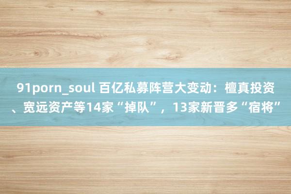 91porn_soul 百亿私募阵营大变动：檀真投资、宽远资产等14家“掉队”，13家新晋多“宿将”